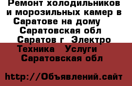 Ремонт холодильников и морозильных камер в Саратове на дому!  - Саратовская обл., Саратов г. Электро-Техника » Услуги   . Саратовская обл.